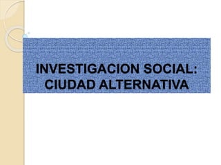 INVESTIGACION SOCIAL:
CIUDAD ALTERNATIVA
 
