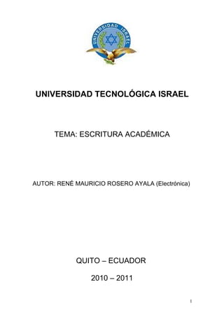 UNIVERSIDAD TECNOLÓGICA ISRAEL



      TEMA: ESCRITURA ACADÉMICA




AUTOR: RENÉ MAURICIO ROSERO AYALA (Electrónica)




             QUITO – ECUADOR

                 2010 – 2011

                                              1
 