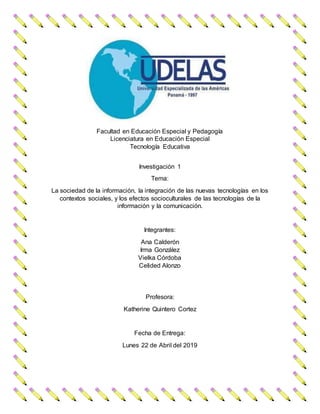 Facultad en Educación Especial y Pedagogía
Licenciatura en Educación Especial
Tecnología Educativa
Investigación 1
Tema:
La sociedad de la información, la integración de las nuevas tecnologías en los
contextos sociales, y los efectos socioculturales de las tecnologías de la
información y la comunicación.
Integrantes:
Ana Calderón
Irma González
Vielka Córdoba
Celided Alonzo
Profesora:
Katherine Quintero Cortez
Fecha de Entrega:
Lunes 22 de Abril del 2019
 