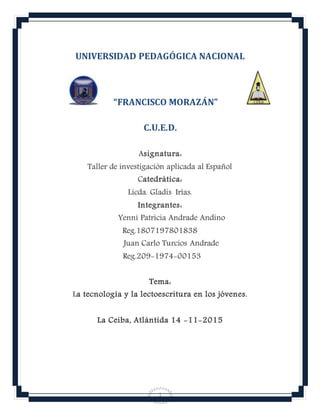 1
UNIVERSIDAD PEDAGÓGICA NACIONAL
“FRANCISCO MORAZÁN”
C.U.E.D.
Asignatura:
Taller de investigación aplicada al Español
Catedrática:
Licda. Gladis Irías.
Integrantes:
Yenni Patricia Andrade Andino
Reg.1807197801838
Juan Carlo Turcios Andrade
Reg.209-1974-00153
Tema:
La tecnología y la lectoescritura en los jóvenes.
La Ceiba, Atlántida 14 -11-2015
 