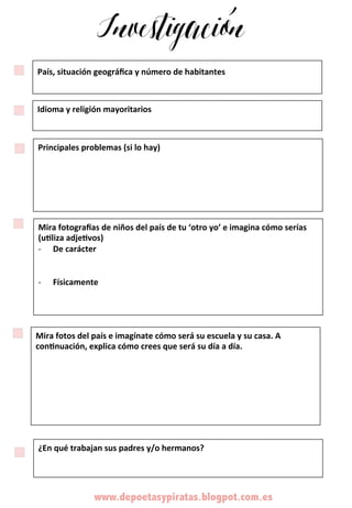 Investigación
www.depoetasypiratas.blogpot.com.es	
  	
  
País,	
  situación	
  geográﬁca	
  y	
  número	
  de	
  habitantes	
  	
  
	
  
Idioma	
  y	
  religión	
  mayoritarios	
  	
  
	
  
Principales	
  problemas	
  (si	
  lo	
  hay)	
  
	
  
	
  
	
  
	
  
Mira	
  fotos	
  del	
  país	
  e	
  imagínate	
  cómo	
  será	
  su	
  escuela	
  y	
  su	
  casa.	
  A	
  
conBnuación,	
  explica	
  cómo	
  crees	
  que	
  será	
  su	
  día	
  a	
  día.	
  	
  	
  	
  
	
  
	
  
	
  
	
  
	
  
¿En	
  qué	
  trabajan	
  sus	
  padres	
  y/o	
  hermanos?	
  
	
  
	
  	
  
Mira	
  fotograKas	
  de	
  niños	
  del	
  país	
  de	
  tu	
  ‘otro	
  yo’	
  e	
  imagina	
  cómo	
  serías	
  
(uBliza	
  adjeBvos)	
  
-­‐  De	
  carácter	
  	
  
-­‐  Físicamente	
  
	
  
	
  
 