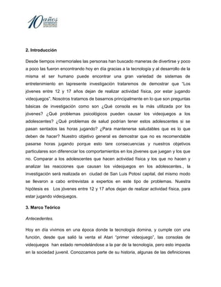 Boullón, S. “Los videojuegos y sus relaciones con prácticas y contenidos deportivos”. En Marín, J. (2005), Comunicación y Deporte. Nuevas perspectivas de análisis. Sevilla: Comunicación Social Ediciones y Publicaciones. Estallo, Martí, Juan, Alberto. (1994). Videojuegos, personalidad y conducta. “Phisotema” Volumen 6, No. 002España: Universidad de Oviedo.<br />8. ANEXOS<br />ENCUESTA<br />Esta es una muestra de la encuesta que fue aplicada.<br />Nombre: _____________________ <br />Fecha: _____________  <br />¿QUÉ EDADA TIENES?<br />__________<br />¿TIENES CONSOLA DE VIDEOJUEGOS?                    A) SI           B) NO<br />¿QUÉ CONSOLA DE VIDEOJUEGO USAS?A) PLAYSTATION   B) X- BOX    C) NINTENDO    D) OTRAS ¿CUÁLES?_________<br />¿QUÉ TIPO DE VIDEOJUEGOS COMPRAS O TIENES?            A) ACCIÓN    B) VIOLENCIA      C) AVENTURA    D) OTROS_________<br />¿PRACTICAS ALGÚN DEPORTE O ALGUNA ACTIVIDAD FÍSICA?                       A) SI         B) NO<br />EN CASO DE QUE TU RESPUESTA ANTERIOR HAYA SIDO POSITIVA MENSIONA QUE DEPORTE PRACTICAS.A) FUTBOL   B) BASQUETBOL   C) ATLETISMO    D) BAILE    E) NATACIÓN          F) VOLEIBOL      G) OTRO ___________<br />¿TIENES ALGÚN TIPO DE MOLESTIA A CAUSA DE LOS VIDEOJUEGOS?                          A) SI       B) NO<br />¿QUÉ  MOLESTIAS SUFRES? __________________________________ENTREVISTAS.<br />Psicólogo <br />Nombre: Anónimo<br />¿Ha tenido casos en que los problemas de los adolescentes se vinculen con el uso de los videojuegos?<br />Sinceramente no he tenido casos de este tipo pero podría darte mi opinión respecto a estos. <br />Ahora que estamos tan llenos de tecnología y cada vez más llenos de consolas que anuncian  que han creado, los jóvenes cada vez más relacionados con éstas y sus tipos de videojuegos no era lo mismo un Atari (primera consola de videojuegos) a un X- Box o PlayStation 3, lo peor no son las consolas si no los videojuegos, cada vez más violentos llenos de odio (guerra, luchas), hacen al mundo tal cual es, no promueven paz, bienestar con ellos, no al contrario los hacen enemigos de ellos mismos.<br />Y no solo con ellos ya no hay respeto con nadie ni con sus mismos padres.<br />Lo malo es que los padres no hacen nada para evitar que sus  hijos caigan en este tipo de adicciones, de algún modo es perjudicial para toda la sociedad, y para el país principalmente “Cómo queremos salir adelante si no comenzamos con nosotros mismos. <br />¿De estos casos alguno tuvo que ver con desórdenes alimenticios? ¿Podría explicarlos?<br />No podría explicarlos ya que no he tenido un contacto con este tipo de adolescentes pero lo que si te puedo decir es que si existen desórdenes alimenticios, pues de un modo los adolescentes están tan entrados jugando videojuegos que ni cuenta se dan de que tan rápido pasa el tiempo, cuando de pronto... ¡Ya se oscureció! <br />¿Pueden ser los videojuegos causantes de violencia entre ellos y su familia? ¿De qué manera?<br />Sí, efectivamente entre ellos puede que quieran asimilar los videojuegos con la realidad, afectando a terceras personas ya sea amigos, compañeros e incluso a sus familiares. Si  les afecta esto a todos, comenzando por el que los juega hasta el que no.<br />De tal manera que puede llegar a creer  que está en el videojuego y cree el mismo desgracias. Como por ejemplo matar un ser cercano.<br />¿Conoce estudios de investigaciones en donde se relacionen los desórdenes alimenticios?<br />No te voy a decir que si exactamente lo que he leído, pero si conozco casos y no solo de videojuegos sino también por la escuela , tanto que el alumno piensa y se mata estudiando que descuida su persona y los más importante su salud, pero este no es tu caso. Los videojuegos dañan el cerebro tanto el hemisferio derecho como el izquierdo, tan solo puede  dejar que no razonen o utilicen correctamente la lógica.<br />Especialista en dietas.<br />Nombre: Anónimos<br />¿Cuál debe ser el consumo el calorías y qué tanto debe hacer ejercicio un niño o adolescente para mantenerse sano? Claro que depende de la actividad física que éstos adolescentes realicen y aproximadamente deben de consumir de 25 a 40 calorías por kg de peso ideal, y de actividad física se debe de hacer aproximadamente 30  minutos diarios, siempre y cuando coman las calorías recomendadas.<br />Si le llegaran jóvenes de las edades de 12 a 17 años con problemas de sobre peso u obesidad ¿Cuál es el tratamiento que deben seguir estos adolescentes?En primer lugar no recomiendo dietas de reducción, ya que los perjudicaría al pasar el tiempo, más bien recomiendo consumir las calorías del peso y talla, y modificar su alimentación, mejorar esos hábitos alimenticios, cómo comer a sus horas y hacer 3 comidas y 2 refrigerios ligeros.<br />¿Cómo pueden intervenir los padres en este problema de los adolescentes con sobrepeso u obesidad debido a los videojuegos?Para comenzar hay que conocer los hábitos que los padres tiene de acuerdo a la tecnología (sobre todo a la televisión y los videojuegos) y a los hábitos alimenticios, ya que de acuerdo a esto los hábitos de heredan, y sobre todo que la familia ponga el ejemplo, para que este adolescente lo pueda seguir.<br />
