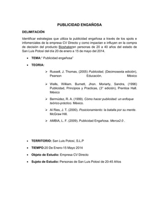 PUBLICIDAD ENGAÑOSA
DELIMITACIÓN
Identificar estrategias que utiliza la publicidad engañosa a través de los spots e
infomerciales de la empresa CV Directo y como impactan e influyen en la compra
de decisión del producto Bioshakeren personas de 20 a 40 años del estado de
San Luis Potosí del día 20 de enero a 15 de mayo del 2014.
 TEMA:“ Publicidad engañosa”
 TEORIA:
 Russell, J. Thomas, (2005) Publicidad, (Decimosexta edición),
Pearson Educación. México
 Wells, William. Burnett, Jhon. Moriarty, Sandra, (1996)
Publicidad, Principios y Practicas, (3° edición), Prentice Hall.
México
 Bermúdez, R. A. (1999). Cómo hacer publicidad: un enfoque
teórico-práctico. México.
 Al Ries, J. T. (2000). Posicionamiento: la batalla por su mente.
McGraw Hill.
 AMBIA, L. F. (2009). Publicidad Engañosa. Merca2.0 .
 TERRITORIO: San Luis Potosí, S.L.P
 TIEMPO:20 De Enero-15 Mayo 2014
 Objeto de Estudio: Empresa CV Directo
 Sujeto de Estudio: Personas de San Luis Potosí de 20-45 Años
 