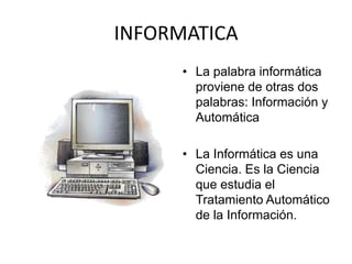 INFORMATICA
      • La palabra informática
        proviene de otras dos
        palabras: Información y
        Automática

      • La Informática es una
        Ciencia. Es la Ciencia
        que estudia el
        Tratamiento Automático
        de la Información.
 