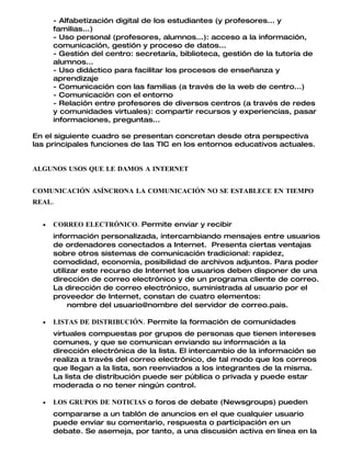 - Alfabetización digital de los estudiantes (y profesores... y
      familias...)
      - Uso personal (profesores, alumnos...): acceso a la información,
      comunicación, gestión y proceso de datos...
      - Gestión del centro: secretaría, biblioteca, gestión de la tutoría de
      alumnos...
      - Uso didáctico para facilitar los procesos de enseñanza y
      aprendizaje
      - Comunicación con las familias (a través de la web de centro...)
      - Comunicación con el entorno
      - Relación entre profesores de diversos centros (a través de redes
      y comunidades virtuales): compartir recursos y experiencias, pasar
      informaciones, preguntas...

En el siguiente cuadro se presentan concretan desde otra perspectiva
las principales funciones de las TIC en los entornos educativos actuales.


ALGUNOS USOS QUE LE DAMOS A INTERNET


COMUNICACIÓN ASÍNCRONA LA COMUNICACIÓN NO SE ESTABLECE EN TIEMPO
REAL.


  •   CORREO ELECTRÓNICO. Permite enviar y recibir
      información personalizada, intercambiando mensajes entre usuarios
      de ordenadores conectados a Internet. Presenta ciertas ventajas
      sobre otros sistemas de comunicación tradicional: rapidez,
      comodidad, economía, posibilidad de archivos adjuntos. Para poder
      utilizar este recurso de Internet los usuarios deben disponer de una
      dirección de correo electrónico y de un programa cliente de correo.
      La dirección de correo electrónico, suministrada al usuario por el
      proveedor de Internet, constan de cuatro elementos:
           nombre del usuario@nombre del servidor de correo.pais.

  •   LISTAS DE DISTRIBUCIÓN. Permite la formación de comunidades
      virtuales compuestas por grupos de personas que tienen intereses
      comunes, y que se comunican enviando su información a la
      dirección electrónica de la lista. El intercambio de la información se
      realiza a través del correo electrónico, de tal modo que los correos
      que llegan a la lista, son reenviados a los integrantes de la misma.
      La lista de distribución puede ser pública o privada y puede estar
      moderada o no tener ningún control.

  •   LOS GRUPOS DE NOTICIAS o foros de debate (Newsgroups) pueden
      compararse a un tablón de anuncios en el que cualquier usuario
      puede enviar su comentario, respuesta o participación en un
      debate. Se asemeja, por tanto, a una discusión activa en línea en la
 