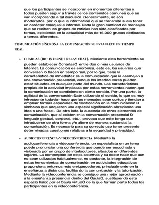 que los participantes se incorporan en momentos diferentes y
      todos pueden seguir a través de los contenidos comunes que se
      van incorporando a tal discusión. Generalmente, no son
      moderados, por lo que la información que se transmite suele tener
      un carácter coloquial e informal. Dada la gran cantidad de mensajes
      que se reciben los grupos de noticias han sido clasificados por
      temas, existiendo en la actualidad más de 15.000 grupos dedicados
      a temas diferentes.

COMUNICACIÓN SÍNCRONA LA COMUNICACIÓN SE ESTABLECE EN TIEMPO
REAL.


  •   CHARLAS (IRC-INTERNET RELAY CHAT). Mediante esta herramienta se
      pueden establecer “charlasÓ entre dos o más usuarios de
      Internet. La comunicación es sincrónica, esto es, los usuarios que
      conversan lo hacen en tiempo real, por lo que, tiene la
      característica de inmediatez en la comunicación que la asemejan a
      una conversación presencial, aunque los interlocutores pueden
      estar situados en cualquier parte del mundo. Las características
      propias de la actividad implicada por estas herramientas hacen que
      la comunicación se condicione en cierto sentido. Por una parte, la
      agilidad de la conversación –aún utilizando el sonido, lo que es muy
      infrecuente todavía- hace que los mensajes sean cortos y tiendan a
      emplear formas especiales de codificación en la comunicación –
      símbolos que adquieren una especial significación abreviando una
      idea o una frase-. De otro lado, la ausencia de otros elementos de
      comunicación, que sí existen en la conversación presencial –
      lenguaje gestual, corporal, etc.-, provoca que este tenga que
      introducirse de otra forma y/o altere de manera sustancial la
      comunicación. Es necesario para su correcto uso tener presente
      determinadas cuestiones relativas a la seguridad y privacidad.

  •   AUDIOCONFERENCIA-VIDEOCONFERENCIA. Mediante la
      audioconferencia o videoconferencia, un especialista en un tema
      puede pronunciar una conferencia que puede ser escuchada y
      visionada por un grupo de interlocutores, situados en diferentes
      lugares. La complejidad de estos sistemas y su coste hace que aún
      no sean utilizados habitualmente, no obstante, la integración de
      estas herramientas de comunicación en actividades educativas
      proporciona entornos más enriquecedores, principalmente en la
      enseñanza a distancia, facilitando la comunicación y la tutorización.
      Mediante la videoconferencia se consigue una mejor aproximación
      a la enseñanza presencial dentro del “aulaÓ, sustituyendo este
      espacio físico por el “aula virtualÓ de la que forman parte todos los
      participantes en la videoconferencia.
 