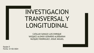 INVESTIGACION
TRANSVERSAL Y
LONGITUDINAL
CATALAN SAYAGO LUIS ENRIQUE
VASQUEZ ALONSO GERARDO ALDEBARAN
VAZQUEZ RODRIGUEZ JOSUE MIGUEL
Equipo 5
Fecha: 21/02/2024
 