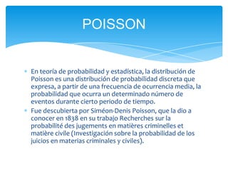 POISSON


En teoría de probabilidad y estadística, la distribución de
Poisson es una distribución de probabilidad discreta que
expresa, a partir de una frecuencia de ocurrencia media, la
probabilidad que ocurra un determinado número de
eventos durante cierto periodo de tiempo.
Fue descubierta por Siméon-Denis Poisson, que la dio a
conocer en 1838 en su trabajo Recherches sur la
probabilité des jugements en matières criminelles et
matière civile (Investigación sobre la probabilidad de los
juicios en materias criminales y civiles).
 