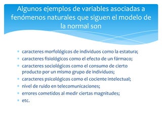 Algunos ejemplos de variables asociadas a
fenómenos naturales que siguen el modelo de
               la normal son


   caracteres morfológicos de individuos como la estatura;
   caracteres fisiológicos como el efecto de un fármaco;
   caracteres sociológicos como el consumo de cierto
   producto por un mismo grupo de individuos;
   caracteres psicológicos como el cociente intelectual;
   nivel de ruido en telecomunicaciones;
   errores cometidos al medir ciertas magnitudes;
   etc.
 