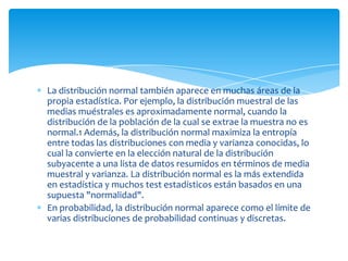 La distribución normal también aparece en muchas áreas de la
propia estadística. Por ejemplo, la distribución muestral de las
medias muéstrales es aproximadamente normal, cuando la
distribución de la población de la cual se extrae la muestra no es
normal.1 Además, la distribución normal maximiza la entropía
entre todas las distribuciones con media y varianza conocidas, lo
cual la convierte en la elección natural de la distribución
subyacente a una lista de datos resumidos en términos de media
muestral y varianza. La distribución normal es la más extendida
en estadística y muchos test estadísticos están basados en una
supuesta "normalidad".
En probabilidad, la distribución normal aparece como el límite de
varias distribuciones de probabilidad continuas y discretas.
 