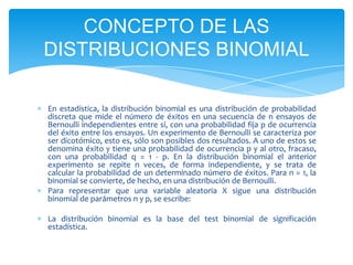 CONCEPTO DE LAS
DISTRIBUCIONES BINOMIAL

En estadística, la distribución binomial es una distribución de probabilidad
discreta que mide el número de éxitos en una secuencia de n ensayos de
Bernoulli independientes entre sí, con una probabilidad fija p de ocurrencia
del éxito entre los ensayos. Un experimento de Bernoulli se caracteriza por
ser dicotómico, esto es, sólo son posibles dos resultados. A uno de estos se
denomina éxito y tiene una probabilidad de ocurrencia p y al otro, fracaso,
con una probabilidad q = 1 - p. En la distribución binomial el anterior
experimento se repite n veces, de forma independiente, y se trata de
calcular la probabilidad de un determinado número de éxitos. Para n = 1, la
binomial se convierte, de hecho, en una distribución de Bernoulli.
Para representar que una variable aleatoria X sigue una distribución
binomial de parámetros n y p, se escribe:

La distribución binomial es la base del test binomial de significación
estadística.
 