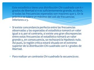 Este estadístico tiene una distribución Chi-cuadrado con k-1
grados de libertad si n es suficientemente grande, es decir,
si todas las frecuencias esperadas son mayores que 5. En la
práctica se tolera un máximo del 20% de frecuencias
inferiores a 5.

Si existe concordancia perfecta entre las frecuencias
observadas y las esperadas el estadístico tomará un valor
igual a 0; por el contrario, si existe una gran discrepancias
entre estas frecuencias el estadístico tomará un valor
grande y, en consecuencia, se rechazará la hipótesis nula.
Así pues, la región crítica estará situada en el extremo
superior de la distribución Chi-cuadrado con k-1 grados de
libertad.

Para realizar un contraste Chi-cuadrado la secuencia es:
 