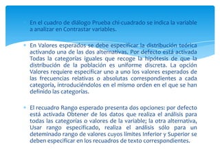 En el cuadro de diálogo Prueba chi-cuadrado se indica la variable
a analizar en Contrastar variables.

En Valores esperados se debe especificar la distribución teórica
activando una de las dos alternativas. Por defecto está activada
Todas la categorías iguales que recoge la hipótesis de que la
distribución de la población es uniforme discreta. La opción
Valores requiere especificar uno a uno los valores esperados de
las frecuencias relativas o absolutas correspondientes a cada
categoría, introduciéndolos en el mismo orden en el que se han
definido las categorías.

El recuadro Rango esperado presenta dos opciones: por defecto
está activada Obtener de los datos que realiza el análisis para
todas las categorías o valores de la variable; la otra alternativa,
Usar rango especificado, realiza el análisis sólo para un
deteminado rango de valores cuyos límites Inferior y Superior se
deben especificar en los recuadros de texto correspondientes.
 