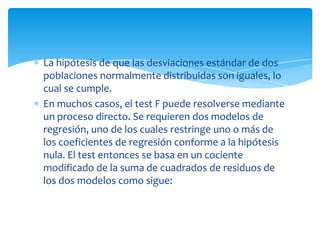 La hipótesis de que las desviaciones estándar de dos
poblaciones normalmente distribuidas son iguales, lo
cual se cumple.
En muchos casos, el test F puede resolverse mediante
un proceso directo. Se requieren dos modelos de
regresión, uno de los cuales restringe uno o más de
los coeficientes de regresión conforme a la hipótesis
nula. El test entonces se basa en un cociente
modificado de la suma de cuadrados de residuos de
los dos modelos como sigue:
 