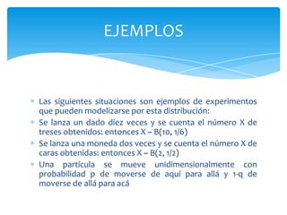 EJEMPLOS


Las siguientes situaciones son ejemplos de experimentos
que pueden modelizarse por esta distribución:
Se lanza un dado diez veces y se cuenta el número X de
treses obtenidos: entonces X ~ B(10, 1/6)
Se lanza una moneda dos veces y se cuenta el número X de
caras obtenidas: entonces X ~ B(2, 1/2)
Una partícula se mueve unidimensionalmente con
probabilidad p de moverse de aquí para allá y 1-q de
moverse de allá para acá
 