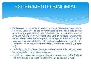EXPERIMENTO BINOMIAL



Existen muchas situaciones en las que se presenta una experiencia
binomial. Cada uno de los experimentos es independiente de los
restantes (la probabilidad del resultado de un experimento no
depende del resultado del resto). El resultado de cada experimento
ha de admitir sólo dos categorías (a las que se denomina éxito y
fracaso). Las probabilidades de ambas posibilidades han de ser
constantes en todos los experimentos (se denotan como p y q o p y
1-p).
Se designa por X a la variable que mide el número de éxitos que se
han producido en los n experimentos.
Cuando se dan estas circunstancias, se dice que la variable X sigue
una distribución de probabilidad binomial, y se denota B(n,p).
 
