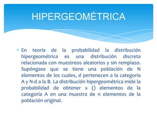 HIPERGEOMÉTRICA


En teoría de la probabilidad la distribución
hipergeométrica es una distribución discreta
relacionada con muestreos aleatorios y sin remplazo.
Supóngase que se tiene una población de N
elementos de los cuales, d pertenecen a la categoría
A y N-d a la B. La distribución hipergeométrica mide la
probabilidad de obtener x () elementos de la
categoría A en una muestra de n elementos de la
población original.
 