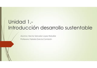 Unidad 1.-
Introducción desarrollo sustentable
Alumno: Hector Salvador Lopez Rebollar
Profesora: Fabiola García Cambrón
 