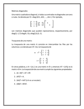 Matrices diagonales: 
Una matriz cuadrada es diagonal, si todas sus entradas no diagonales son cero 
o nulas. Se denota por D = diag (d11, d22, ..., dnn ). Por ejemplo, 
son matrices diagonales que pueden representarse, respectivamente, por 
diag(3,-1,7) diag(4,-3) y diag(2,6,0,-1). 
Traspuesta de una matriz: 
La traspuesta de una matriz A consiste en intercambiar las filas por las 
columnas y se denota por AT. Así, la traspuesta de 
En otras palabras, si A = (ai j ) es una matriz m ð n, entonces AT = (aTij) es la 
matriz n ð m. La trasposición de una matriz cumple las siguientes propiedades: 
1. (A + B)T = AT + BT. 
2. (AT)T = A. 
3. (kA)T = kAT (si k es un escalar). 
4. (AB)T = BTAT. 
 
