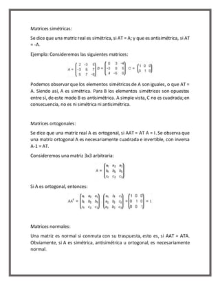 Matrices simétricas: 
Se dice que una matriz real es simétrica, si AT = A; y que es antisimétrica, si AT 
= -A. 
Ejemplo: Consideremos las siguientes matrices: 
Podemos observar que los elementos simétricos de A son iguales, o que AT = 
A. Siendo así, A es simétrica. Para B los elementos simétricos son opuestos 
entre sí, de este modo B es antisimétrica. A simple vista, C no es cuadrada; en 
consecuencia, no es ni simétrica ni antisimétrica. 
Matrices ortogonales: 
Se dice que una matriz real A es ortogonal, si AAT = AT A = I. Se observa que 
una matriz ortogonal A es necesariamente cuadrada e invertible, con inversa 
A-1 = AT. 
Consideremos una matriz 3x3 arbitraria: 
Si A es ortogonal, entonces: 
Matrices normales: 
Una matriz es normal si conmuta con su traspuesta, esto es, si AAT = ATA. 
Obviamente, si A es simétrica, antisimétrica u ortogonal, es necesariamente 
normal. 
 