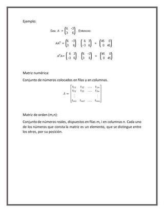 Ejemplo: 
Matriz numérica: 
Conjunto de números colocados en filas y en columnas. 
Matriz de orden (m,n): 
Conjunto de números reales, dispuestos en filas m, i en columnas n. Cada uno 
de los números que consta la matriz es un elemento, que se distingue entre 
los otros, por su posición. 
 