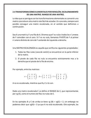 2.4 TRANSFORMACIONES ELEMENTALES POR RENGLÓN. ESCALONAMIENTO 
DE UNA MATRIZ. RANGO DE UNA MATRIZ. 
La idea que se persigue con las transformaciones elementales es convertir una 
matriz concreta en otra matriz más fácil de estudiar. En concreto, siempre será 
posible conseguir una matriz escalonada, en el sentido que definimos a 
continuación. 
Sea A una matriz y F una fila de A. Diremos que F es nula si todos los n´umeros 
de F coinciden con el cero. Si F es no nula, llamamos PIVOTE de F al primer 
n´umero distinto de cero de F contando de izquierda a derecha. 
Una MATRIZ ESCALONADA es aquella que verifica las siguientes propiedades: 
1. Todas las filas nulas (caso de existir) se encuentran en la parte inferior 
de la matriz. 
2. El pivote de cada fila no nula se encuentra estrictamente mas a la 
derecha que el pivote de la fila de encima. 
Por ejemplo, entre las matrices: 
A no es escalonada, mientras que B y C si lo son. 
Dada una matriz escalonada E se define el RANGO de E, que representamos 
por rg (E), como el numero de filas no nulas de E. 
En los ejemplos B y C de arriba se tiene rg (B) = rg(C) = 2, sin embargo no 
podemos decir que rg(A) = 3 ya que A no está escalonada. Otro ejemplo, las 
 