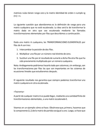 matrices nulas tienen rango cero y la matriz identidad de orden n cumple rg 
(In) = n. 
La siguiente cuestión que abordaremos es la definición de rango para una 
matriz cualquiera que no esté escalonada. La idea será la de transformar la 
matriz dada en otra que sea escalonada mediante las llamadas 
transformaciones elementales por filas que describimos a continuación. 
Dada una matriz A cualquiera, las TRANSFORMACIONES ELEMENTALES por 
filas de A son tres: 
1. Intercambiar la posición de dos filas. 
2. Multiplicar una fila por un número real distinto de cero. 
3. Sustituir una fila por el resultado de sumarle a dicha fila otra fila que ha 
sido previamente multiplicada por un número cualquiera. 
Nota: Análogamente podríamos hacerlo todo por columnas; sin embargo, son 
las transformaciones por filas las que son importantes en los sistemas de 
ecuaciones lineales que estudiaremos después. 
El siguiente resultado nos garantiza que siempre podemos transformar una 
matriz cualquiera en otra escalonada. 
=Teorema= 
A partir de cualquier matriz A se puede llegar, mediante una cantidad finita de 
transformaciones elementales, a una matriz escalonada E. 
Veamos en un ejemplo cómo se hace. Obsérvese que, primero, hacemos que 
la componente (1,1) de la matriz de partida sea igual a uno. Luego, se hace que 
 