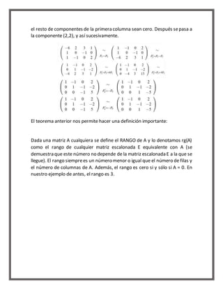 el resto de componentes de la primera columna sean cero. Después se pasa a 
la componente (2,2), y así sucesivamente. 
El teorema anterior nos permite hacer una definición importante: 
Dada una matriz A cualquiera se define el RANGO de A y lo denotamos rg(A) 
como el rango de cualquier matriz escalonada E equivalente con A (se 
demuestra que este número no depende de la matriz escalonada E a la que se 
llegue). El rango siempre es un número menor o igual que el número de filas y 
el número de columnas de A. Además, el rango es cero si y sólo si A = 0. En 
nuestro ejemplo de antes, el rango es 3. 
 