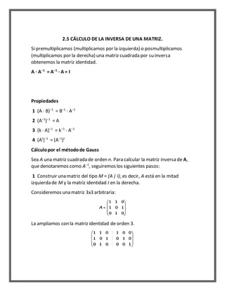 2.5 CÁLCULO DE LA INVERSA DE UNA MATRIZ. 
Si premultiplicamos (multiplicamos por la izquierda) o posmultiplicamos 
(multiplicamos por la derecha) una matriz cuadrada por su inversa 
obtenemos la matriz identidad. 
A · A−1 = A−1 · A = I 
Propiedades 
1 (A · B)−1 = B−1 · A−1 
2 (A−1)−1 = A 
3 (k · A)−1 = k−1 · A−1 
4 (At)−1 = (A−1)t 
Cálculo por el método de Gauss 
Sea A una matriz cuadrada de orden n. Para calcular la matriz inversa de A, 
que denotaremos como A−1, seguiremos los siguientes pasos: 
1 Construir una matriz del tipo M = (A | I), es decir, A está en la mitad 
izquierda de M y la matriz identidad I en la derecha. 
Consideremos una matriz 3x3 arbitraria: 
La ampliamos con la matriz identidad de orden 3. 
 