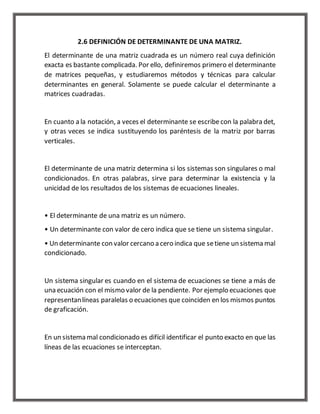 2.6 DEFINICIÓN DE DETERMINANTE DE UNA MATRIZ. 
El determinante de una matriz cuadrada es un número real cuya definición 
exacta es bastante complicada. Por ello, definiremos primero el determinante 
de matrices pequeñas, y estudiaremos métodos y técnicas para calcular 
determinantes en general. Solamente se puede calcular el determinante a 
matrices cuadradas. 
En cuanto a la notación, a veces el determinante se escribe con la palabra det, 
y otras veces se indica sustituyendo los paréntesis de la matriz por barras 
verticales. 
El determinante de una matriz determina si los sistemas son singulares o mal 
condicionados. En otras palabras, sirve para determinar la existencia y la 
unicidad de los resultados de los sistemas de ecuaciones lineales. 
• El determinante de una matriz es un número. 
• Un determinante con valor de cero indica que se tiene un sistema singular. 
• Un determinante con valor cercano a cero indica que se tiene un sistema mal 
condicionado. 
Un sistema singular es cuando en el sistema de ecuaciones se tiene a más de 
una ecuación con el mismo valor de la pendiente. Por ejemplo ecuaciones que 
representan líneas paralelas o ecuaciones que coinciden en los mismos puntos 
de graficación. 
En un sistema mal condicionado es difícil identificar el punto exacto en que las 
líneas de las ecuaciones se interceptan. 
 