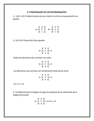 2.7 PROPIEDADES DE LOS DETERMINANTES. 
1.- |At|= |A| El determinante de una matriz A y el de su traspuesta At son 
iguales. 
2.-|A|=0 Si: Posee dos líneas iguales 
Todos los elementos de una línea son nulos. 
Los elementos de una línea son combinación lineal de las otras. 
F3 = F1 + F2 
3.-Un determinante triangular es igual al producto de los elementos de la 
diagonal principal 
 
