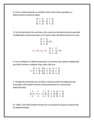 4.-Si en un determinante se cambian entre sí dos líneas paralelas su 
determinante cambia de signo. 
5.-Si a los elementos de una línea se le suman los elementos de otra paralela 
multiplicados previamente por un nº real el valor del determinante no varía. 
6.-Si se multiplica un determinante por un número real, queda multiplicado 
por dicho número cualquier línea, pero sólo una. 
7.-Si todos los elementos de una fila o columna están formados por dos 
sumandos, dicho determinante se descompone en la suma de dos 
determinantes. 
8.-|A•B| =|A|•|B| El determinante de un producto es igual al producto de 
los determinantes. 
 