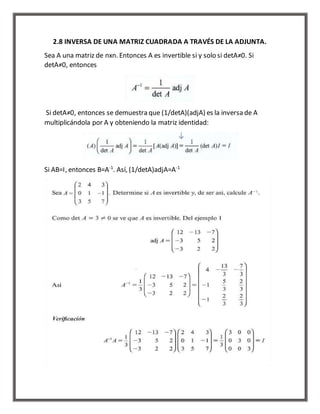 2.8 INVERSA DE UNA MATRIZ CUADRADA A TRAVÉS DE LA ADJUNTA. 
Sea A una matriz de nxn. Entonces A es invertible si y solo si detA≠0. Si 
detA≠0, entonces 
Si detA≠0, entonces se demuestra que (1/detA)(adjA) es la inversa de A 
multiplicándola por A y obteniendo la matriz identidad: 
Si AB=I, entonces B=A-1. Así, (1/detA)adjA=A-1 
 