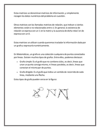 Estas matrices se denominan matrices de información, y simplemente 
recogen los datos numéricos del problema en cuestión. 
Otras matrices son las llamadas matrices de relación, que indican si ciertos 
elementos están o no relacionados entre sí. En general, la existencia de 
relación se expresa con un 1 en la matriz y la ausencia de dicha relaci´on de 
expresa con un 0. 
Estas matrices se utilizan cuando queremos trasladar la información dada por 
un grafo y expresarla numéricamente. 
En Matemáticas, un grafo es una colección cualquiera de puntos conectados 
por lineas. Existen muchos tipos de grafos. Entre ellos, podemos destacar: 
 Grafo simple: Es el grafo que no contiene ciclos, es decir, lineas que 
unan un punto consigo mismo, ni lineas paralelas, es decir, lineas que 
conectan el mismo par de puntos. 
 Grafo dirigido: Es el grafo que indica un sentido de recorrido de cada 
linea, mediante una flecha. 
Estos tipos de grafo pueden verse en la figura: 
 