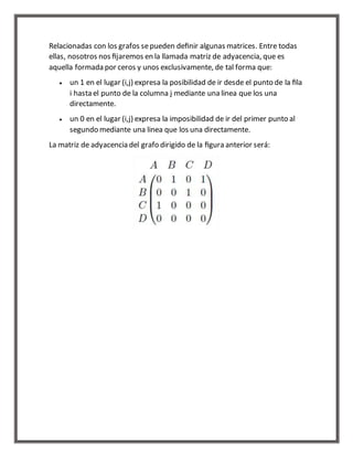 Relacionadas con los grafos se pueden definir algunas matrices. Entre todas 
ellas, nosotros nos fijaremos en la llamada matriz de adyacencia, que es 
aquella formada por ceros y unos exclusivamente, de tal forma que: 
 un 1 en el lugar (i,j) expresa la posibilidad de ir desde el punto de la fila 
i hasta el punto de la columna j mediante una linea que los una 
directamente. 
 un 0 en el lugar (i,j) expresa la imposibilidad de ir del primer punto al 
segundo mediante una linea que los una directamente. 
La matriz de adyacencia del grafo dirigido de la figura anterior será: 
