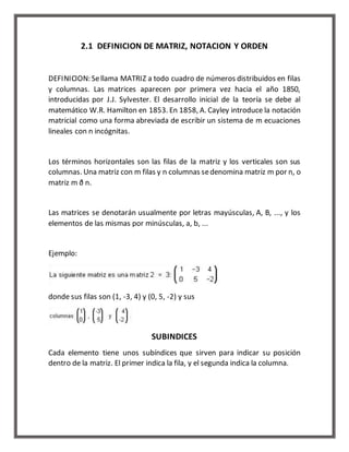 2.1 DEFINICION DE MATRIZ, NOTACION Y ORDEN 
DEFINICION: Se llama MATRIZ a todo cuadro de números distribuidos en filas 
y columnas. Las matrices aparecen por primera vez hacia el año 1850, 
introducidas por J.J. Sylvester. El desarrollo inicial de la teoría se debe al 
matemático W.R. Hamilton en 1853. En 1858, A. Cayley introduce la notación 
matricial como una forma abreviada de escribir un sistema de m ecuaciones 
lineales con n incógnitas. 
Los términos horizontales son las filas de la matriz y los verticales son sus 
columnas. Una matriz con m filas y n columnas se denomina matriz m por n, o 
matriz m ð n. 
Las matrices se denotarán usualmente por letras mayúsculas, A, B, ..., y los 
elementos de las mismas por minúsculas, a, b, ... 
Ejemplo: 
donde sus filas son (1, -3, 4) y (0, 5, -2) y sus 
SUBINDICES 
Cada elemento tiene unos subíndices que sirven para indicar su posición 
dentro de la matriz. El primer indica la fila, y el segunda indica la columna. 
 