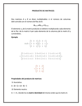 PRODUCTO DE MATRICES 
Dos matrices A y B se dicen multiplicables si el número de columnas 
deA coincide con el número de filas de B. 
Am x n x Bn x p = Cm x p 
El elemento cij de la matriz producto se obtiene multiplicando cada elemento 
de la fila i de la matriz A por cada elemento de la columna jde la matriz B y 
sumándolos. 
Ejemplo 
Propiedades del producto de matrices 
1 Asociativa: 
A · (B · C) = (A · B) · C 
2 Elemento neutro: 
A · I = A , Donde I es la matriz identidad del mismo orden que la matriz A. 
 