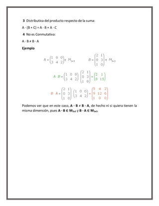 3 Distributiva del producto respecto de la suma: 
A · (B + C) = A · B + A · C 
4 No es Conmutativa: 
A · B ≠ B · A 
Ejemplo 
Podemos ver que en este caso, A · B ≠ B · A, de hecho ni si quiera tienen la 
misma dimensión, pues A · B ∈ M2x2 y B · A ∈ M3x3. 
 