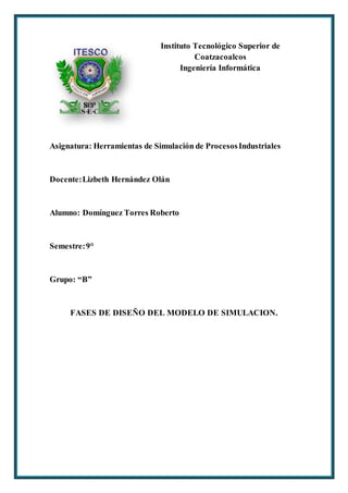 Instituto Tecnológico Superior de
Coatzacoalcos
Ingeniería Informática
Asignatura: Herramientas de Simulación de ProcesosIndustriales
Docente:Lizbeth Hernández Olán
Alumno: Domínguez Torres Roberto
Semestre:9°
Grupo: “B”
FASES DE DISEÑO DEL MODELO DE SIMULACION.
 