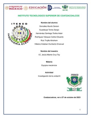 1
INSTITUTO TECNOLOGICO SUPERIOR DE COATZACOALCOS
Nombre del alumno
González Aburto Gerson
Guadalupe Torres Sergio
Hernández Santiago Toribio Adair
Rodríguez Vázquez Carlos Eduardo
Ruiz Trujillo Abraham
Villatoro Esteban Humberto Emanuel
Nombre del maestro
I.E. Jesús Alberto Cruz Toy
Materia
Equipos mecánicos
Actividad
Investigación de la unidad 6
Coatzacoalcos, ver a 27 de octubre de 2023
 