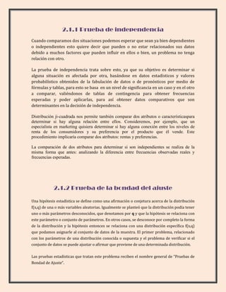 2.1.1 Prueba de independencia
Cuando comparamos dos situaciones podemos esperar que sean ya bien dependientes
o independientes esto quiere decir que pueden o no estar relacionados sus datos
debido a muchos factores que pueden influir en ellos o bien, un problema no tenga
relación con otro.

La prueba de independencia trata sobre esto, ya que su objetivo es determinar si
alguna situación es afectada por otra, basándose en datos estadísticos y valores
probabilístico obtenidos de la fabulación de datos o de pronósticos por medio de
fórmulas y tablas, para esto se basa en un nivel de significancia en un caso y en el otro
a comparar, valiéndonos de tablas de contingencia para obtener frecuencias
esperadas y poder aplicarlas, para así obtener datos comparativos que son
determinantes en la decisión de independencia.

Distribución ji-cuadrada nos permite también comparar dos atributos o característicaspara
determinar si hay alguna relación entre ellos. Consideremos, por ejemplo, que un
especialista en marketing quisiera determinar si hay alguna conexión entre los niveles de
renta de los consumidores y su preferencia por el producto que él vende. Este
procedimiento implicaría comparar dos atributos: rentas y preferencias.

La comparación de dos atributos para determinar si son independientes se realiza de la
misma forma que antes: analizando la diferencia entre frecuencias observadas reales y
frecuencias esperadas.




            2.1.2 Prueba de la bondad del ajuste

Una hipótesis estadística se define como una afirmación o conjetura acerca de la distribución
f(x,q) de una o más variables aleatorias. Igualmente se planteó que la distribución podía tener
uno o más parámetros desconocidos, que denotamos por q y que la hipótesis se relaciona con
este parámetro o conjunto de parámetros. En otros casos, se desconoce por completo la forma
de la distribución y la hipótesis entonces se relaciona con una distribución específica f(x,q)
que podamos asignarle al conjunto de datos de la muestra. El primer problema, relacionado
con los parámetros de una distribución conocida o supuesta y el problema de verificar si el
conjunto de datos se puede ajustar o afirmar que proviene de una determinada distribución.

Las pruebas estadísticas que tratan este problema reciben el nombre general de “Pruebas de
Bondad de Ajuste”.
 
