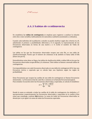 x2>x21-α, k-p-1




                     2.1.3 Tablas de contingencia


En estadística las tablas de contingencia se emplean para registrar y analizar la relación
entre dos o más variables, habitualmente de naturaleza cualitativa (nominales u ordinales).

Cuando cada individuo de la población a estudio se puede clasificar según dos criterios A y B,
admitiendo el primero a posibilidades diferentes y b el segundo, la representación de las
frecuencias observadas en forma de una matriz a x b recibe el nombre de Tabla de
contingencia


Las tablas en las que las frecuencias observadas ocupan una sola fila, es una tabla de
clasificaciónsimple. Puesto que el número de columnas es k, también se llama tabla 1 X k
(léase uno por k).

Entendiéndose estas ideas se llega a las tablas de clasificación doble o tablas hXk en las que las
frecuencias observadas ocupan h filas y k columnas. Tales tablas se llaman a menudo tablas de
contingencias.

Correspondiéndose con cada frecuencia observada en una tabla de contingencia hX k, hay una
frecuencia teórica o esperada que se calcula bajo una hipótesis según las reglas de
probabilidad.


Estas frecuencias que ocupan las casillas de una tabla de contingencia se llaman frecuencias
elementales. La frecuencia total de cada fila o columna es la llamada frecuenciamarginal.
Para estudiar el acuerdo entre las frecuencias observadas y esperadas, se calcula el estadístico




Donde la suma se extiende a todas las casillas de la tabla de contingencia, los símbolos xi Y
npirepresentan respectivamente las frecuencias observadas y esperadas en la casilla j. Esta
suma que esanáloga, contiene hktérminos. La suma de todas las frecuencias observadas se
denota por n yes igual a la suma de todas las frecuencias esperadas.
 