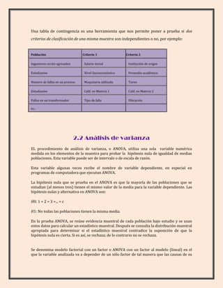 Una tabla de contingencia es una herramienta que nos permite poner a prueba si dos
criterios de clasificación de una misma muestra son independientes o no, por ejemplo:


Población                        Criterio 1              Criterio 2

Ingenieros recién egresados       Salario inicial         Institución de origen

Estudiantes                       Nivel Socioeconómico    Promedio académico

Número de fallas en un proceso    Maquinaria utilizada    Turno

Estudiantes                       Calif. en Materia 1     Calif. en Materia 2

Fallas en un transformador        Tipo de falla           Ubicación

Etc...




                              2.2 Análisis de varianza
EL procedimiento de análisis de varianza, o ANOVA, utiliza una sola variable numérica
medida en los elementos de la muestra para probar la hipótesis nula de igualdad de medias
poblaciones. Esta variable puede ser de intervalo o de escala de razón.

Esta variable algunas veces recibe el nombre de variable dependiente, en especial en
programas de computadora que ejecutan ANOVA.

La hipótesis nula que se prueba en el ANOVA es que la mayoría de las poblaciones que se
estudian (al menos tres) tienen el mismo valor de la media para la variable dependiente. Las
hipótesis nulas y alternativa en ANOVA son:

H0: 1 = 2 = 3 =... = c

H1: No todas las poblaciones tienen la misma media.

En la prueba ANOVA, se reúne evidencia muestral de cada población bajo estudio y se usan
estos datos para calcular un estadístico muestral. Después se consulta la distribución muestral
apropiada para determinar si el estadístico muestral contradice la suposición de que la
hipótesis nula es cierta. Si es así, se rechaza; de lo contrario no se rechaza.


Se denomina modelo factorial con un factor o ANOVA con un factor al modelo (lineal) en el
que la variable analizada va a depender de un sólo factor de tal manera que las causas de su
 