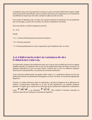 La hipótesis nula; para la prueba de la varianza, es que la varianza poblacional es igual a algún
valor previamente especificado. Como el aspecto de interés, por lo general es si la varianza de
la población es mayor que este valor, siempre se aplica una de una cola.

Para probar la hipótesis nula, se toma una muestra aleatoria de elementos de una población
que se investiga; y a partir de esos datos, se calcula el estadístico de prueba.

Para este cálculo se utiliza la siguiente ecuación:

(n - 1) s2

Donde:

* n-1 = Grados de libertad para la prueba de tamaño n.

* s2 = Varianza muestral.

* 2 = Varianza poblacional si y solo si suponemos que la hipótesis nula es cierta.




2.2.2 Inferencia sobre la varianza de dos
Poblaciones (Anova).
Es importante comparar dos poblaciones para ver si una es más variable que la otra en alguna
medida específica. La hipótesis nula es que las dos poblaciones tienen la misma varianza, y la
hipótesis alternativa es que una tiene mayor varianza que la otra. Se obtienen muestras
aleatorias de cada población y se calculan las varianzas muéstrales.

Si las varianzas poblacionales son iguales, dicha razón es 1 y podríamos afirmar que las dos
poblaciones tienen una distribución homogénea; es decir, los datos se encuentran igualmente
dispersos.

Asícomo se realiza inferencia sobre la estimación y prueba de hipótesis de la diferencia de
medias o proporciones muéstrales en el caso de dos poblaciones, así también podemos
plantear el estudio de la razón de las varianzas de dos poblaciones definiendo al parámetro

como                    y su estimador                . Este estudio lo haremos tomando en
cuenta el intervalo de confianza y la prueba de hipótesis.
 