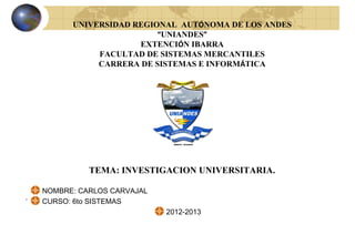 UNIVERSIDAD REGIONAL AUTÓNOMA DE LOS ANDES
                           “UNIANDES”
                       EXTENCIÓN IBARRA
               FACULTAD DE SISTEMAS MERCANTILES
               CARRERA DE SISTEMAS E INFORMÁTICA




              TEMA: INVESTIGACION UNIVERSITARIA.

    NOMBRE: CARLOS CARVAJAL
.
    CURSO: 6to SISTEMAS
                              2012-2013
 