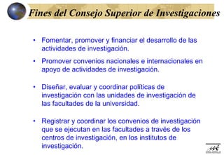 Fines del Consejo Superior de Investigaciones

 • Fomentar, promover y financiar el desarrollo de las
   actividades de investigación.
 • Promover convenios nacionales e internacionales en
   apoyo de actividades de investigación.

 • Diseñar, evaluar y coordinar políticas de
   investigación con las unidades de investigación de
   las facultades de la universidad.

 • Registrar y coordinar los convenios de investigación
   que se ejecutan en las facultades a través de los
   centros de investigación, en los institutos de
   investigación.
 