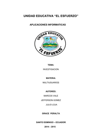 UNIDAD EDUCATIVA “EL ESFUERZO”
APLICACIONES INFORMATICAS
TEMA:
INVESTIGACION
MATERIA:
MULTIUSUARIOS
AUTORES:
MARCOS VALE
JEFFERSON GOMEZ
JULIO LOJA
GRACE PERALTA
SANTO DOMINGO – ECUADOR
2014 – 2015
 