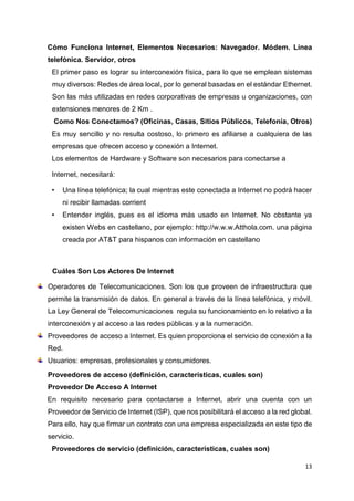 13
Cómo Funciona Internet, Elementos Necesarios: Navegador. Módem. Línea
telefónica. Servidor, otros
El primer paso es lograr su interconexión física, para lo que se emplean sistemas
muy diversos: Redes de área local, por lo general basadas en el estándar Ethernet.
Son las más utilizadas en redes corporativas de empresas u organizaciones, con
extensiones menores de 2 Km .
Como Nos Conectamos? (Oficinas, Casas, Sitios Públicos, Telefonía, Otros)
Es muy sencillo y no resulta costoso, lo primero es afiliarse a cualquiera de las
empresas que ofrecen acceso y conexión a Internet.
Los elementos de Hardware y Software son necesarios para conectarse a
Internet, necesitará:
• Una línea telefónica; la cual mientras este conectada a Internet no podrá hacer
ni recibir llamadas corrient
• Entender inglés, pues es el idioma más usado en Internet. No obstante ya
existen Webs en castellano, por ejemplo: http://w.w.w.Atthola.com. una página
creada por AT&T para hispanos con información en castellano
Cuáles Son Los Actores De Internet
Operadores de Telecomunicaciones. Son los que proveen de infraestructura que
permite la transmisión de datos. En general a través de la línea telefónica, y móvil.
La Ley General de Telecomunicaciones regula su funcionamiento en lo relativo a la
interconexión y al acceso a las redes públicas y a la numeración.
Proveedores de acceso a Internet. Es quien proporciona el servicio de conexión a la
Red.
Usuarios: empresas, profesionales y consumidores.
Proveedores de acceso (definición, características, cuales son)
Proveedor De Acceso A Internet
En requisito necesario para contactarse a Internet, abrir una cuenta con un
Proveedor de Servicio de Internet (ISP), que nos posibilitará el acceso a la red global.
Para ello, hay que firmar un contrato con una empresa especializada en este tipo de
servicio.
Proveedores de servicio (definición, características, cuales son)
 