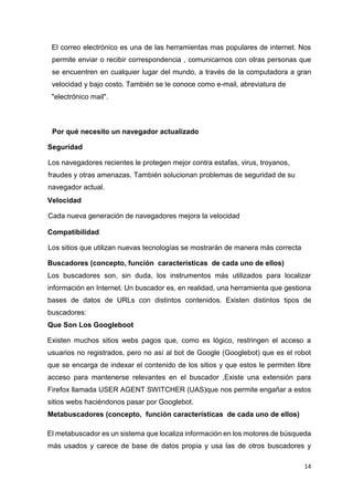 14
El correo electrónico es una de las herramientas mas populares de internet. Nos
permite enviar o recibir correspondencia , comunicarnos con otras personas que
se encuentren en cualquier lugar del mundo, a través de la computadora a gran
velocidad y bajo costo. También se le conoce como e-mail, abreviatura de
"electrónico mail".
Por qué necesito un navegador actualizado
Seguridad
Los navegadores recientes le protegen mejor contra estafas, virus, troyanos,
fraudes y otras amenazas. También solucionan problemas de seguridad de su
navegador actual.
Velocidad
Cada nueva generación de navegadores mejora la velocidad
Compatibilidad
Los sitios que utilizan nuevas tecnologías se mostrarán de manera más correcta
Buscadores (concepto, función características de cada uno de ellos)
Los buscadores son, sin duda, los instrumentos más utilizados para localizar
información en Internet. Un buscador es, en realidad, una herramienta que gestiona
bases de datos de URLs con distintos contenidos. Existen distintos tipos de
buscadores:
Que Son Los Googleboot
Existen muchos sitios webs pagos que, como es lógico, restringen el acceso a
usuarios no registrados, pero no así al bot de Google (Googlebot) que es el robot
que se encarga de indexar el contenido de los sitios y que estos le permiten libre
acceso para mantenerse relevantes en el buscador ,Existe una extensión para
Firefox llamada USER AGENT SWITCHER (UAS)que nos permite engañar a estos
sitios webs haciéndonos pasar por Googlebot.
Metabuscadores (concepto, función características de cada uno de ellos)
El metabuscador es un sistema que localiza información en los motores de búsqueda
más usados y carece de base de datos propia y usa las de otros buscadores y
 