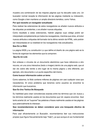 15
muestra una combinación de las mejores páginas que ha devuelto cada uno. Un
buscador normal recopila la información de las páginas mediante su indexación,
como Google o bien mantiene un amplio directorio temático, como Yahoo.
Por qué necesito un navegador actualizado
Para realizar las extensiones de estos navegadores se añaden nuevos atributos a
las etiquetas ya existentes, o se añaden nuevas etiquetas.
Como resultado a estas extensiones, habrán páginas cuyo código podrá ser
interpretado completamente por todos los navegadores, mientras que otras, al incluir
nuevos atributos o etiquetas del borrador de la última versión de HTML, solo podrán
ser interpretadas en su totalidad en los navegadores más actualizados.
Que Es La Web
La página WEB y su constitución Lo que define el diseño de una página web es la
forma de organizar los elementos que la componen.
Que Es Un Link
Son enlaces o vínculos de un documento electrónico que hace referencia a otro
recurso, en una zona interactiva (texto o imagen) dentro de una página web, que al
dar clic sobre ella remite a otro lugar de la misma página u otra diferente, por
ejemplo, otro documento o un punto específico del mismo.
Como buscar información sobre un tema
Como sabemos, la Web contiene millones de páginas con casi cualquier cosa que
necesitemos. El único problema que tenemos como usuarios es encontrar la
información que buscamos.
Que Es Una Táctica De Búsqueda
Su habilidad para crear coincidencias exactas entre los términos que Ud. busca y
los términos realmente usados en los documentos que Ud. espera encontrar. Qué
tanto acierta Ud. en "suponer" las palabras o frases realmente usadas en las páginas
que potencialmente le interesan.
Que recomendaciones se deben considerar para una búsqueda efectiva de
información
Para usar eficientemente un Buscador, recomendamos leer sus instrucciones
propias (que figura frecuentemente bajo "help"), ya que aunque el uso fundamental
 